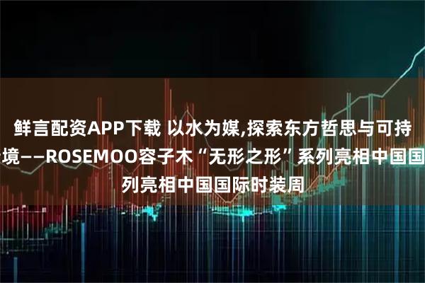 鲜言配资APP下载 以水为媒,探索东方哲思与可持续时尚新境——ROSEMOO容子木“无形之形”系列亮相中国国际时装周