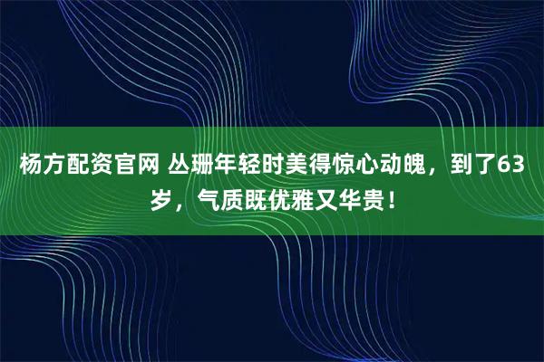 杨方配资官网 丛珊年轻时美得惊心动魄，到了63岁，气质既优雅又华贵！