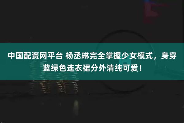 中国配资网平台 杨丞琳完全掌握少女模式,身穿蓝绿色连衣裙分外清纯可爱!