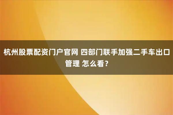 杭州股票配资门户官网 四部门联手加强二手车出口管理 怎么看?