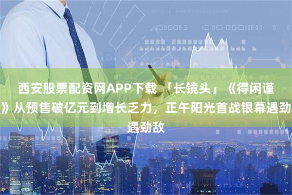 西安股票配资网APP下载 「长镜头」《得闲谨制》从预售破亿元到增长乏力,正午阳光首战银幕遇劲敌