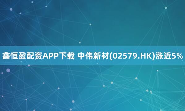 鑫恒盈配资APP下载 中伟新材(02579.HK)涨近5%