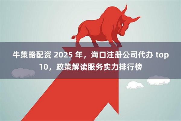 牛策略配资 2025 年,海口注册公司代办 top10,政策解读服务实力排行榜