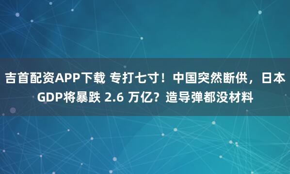 吉首配资APP下载 专打七寸！中国突然断供，日本GDP将暴跌 2.6 万亿？造导弹都没材料