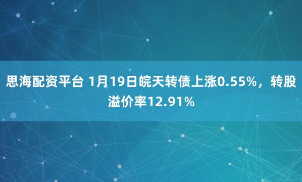 思海配资平台 1月19日皖天转债上涨0.55%，转股溢价率12.91%