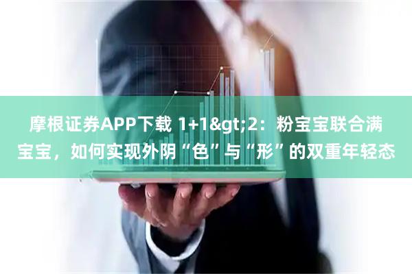 摩根证券APP下载 1+1>2：粉宝宝联合满宝宝，如何实现外阴“色”与“形”的双重年轻态