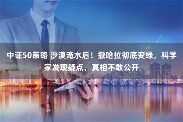 中证50策略 沙漠淹水后！撒哈拉彻底变绿，科学家发现疑点，真相不敢公开